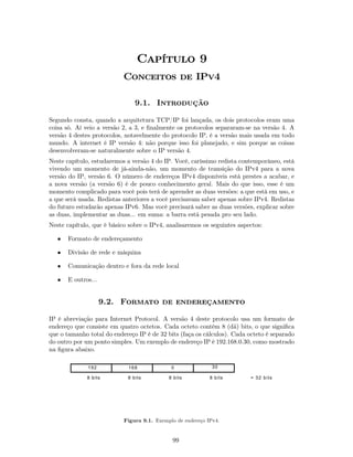Capítulo 9
                           Conceitos de IPv4

                               9.1. Introdução

Segundo consta, quando a arquitetura TCP/IP foi lançada, os dois protocolos eram uma
coisa só. Aí veio a versão 2, a 3, e ﬁnalmente os protocolos separaram-se na versão 4. A
versão 4 destes protocolos, notavelmente do protocolo IP, é a versão mais usada em todo
mundo. A internet é IP versão 4: não porque isso foi planejado, e sim porque as coisas
desenvolveram-se naturalmente sobre o IP versão 4.
Neste capítulo, estudaremos a versão 4 do IP. Você, caríssimo redista contemporâneo, está
vivendo um momento de já-ainda-não, um momento de transição do IPv4 para a nova
versão do IP, versão 6. O número de endereços IPv4 disponíveis está prestes a acabar, e
a nova versão (a versão 6) é de pouco conhecimento geral. Mais do que isso, esse é um
momento complicado para você pois terá de aprender as duas versões: a que está em uso, e
a que será usada. Redistas anteriores a você precisavam saber apenas sobre IPv4. Redistas
do futuro estudarão apenas IPv6. Mas você precisará saber as duas versões, explicar sobre
as duas, implementar as duas... em suma: a barra está pesada pro seu lado.
Neste capítulo, que é básico sobre o IPv4, analisaremos os seguintes aspectos:

   •   Formato de endereçamento

   •   Divisão de rede e máquina

   •   Comunicação dentro e fora da rede local

   •   E outros...


                     9.2. Formato de endereçamento

IP é abreviação para Internet Protocol. A versão 4 deste protocolo usa um formato de
endereço que consiste em quatro octetos. Cada octeto contém 8 (dã) bits, o que signiﬁca
que o tamanho total do endereço IP é de 32 bits (faça os cálculos). Cada octeto é separado
do outro por um ponto simples. Um exemplo de endereço IP é 192.168.0.30, como mostrado
na ﬁgura abaixo.

              192            168             0               30

              8 bits        8 bits          8 bits          8 bits       = 32 bits




                           Figura 9.1. Exemplo de endereço IPv4.


                                             99
 