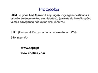 Protocolos
HTML (Hyper Text Markup Language)- linguagem destinada à
criação de documentos em hipertexto (através de links/ligações
vamos navegando por vários documentos).
URL (Universal Resource Locators)- endereço Web
São exemplos:
www.sapo.ptwww.sapo.pt
www.cooliris.comwww.cooliris.com
 