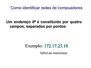 UmUm endereço IPendereço IP é constituído por quatroé constituído por quatro
campos, separados por pontoscampos, separados por pontos
Exemplo:Exemplo: 172.17.25.10172.17.25.10
Difícil de memorizar
Como identificar redes de compuadores
 