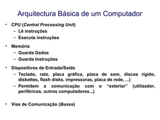 Arquitectura Básica de um Computador
• CPU (Central Processing Unit)
– Lê instruções
– Executa instruções
• Memória
– Guarda Dados
– Guarda Instruções
• Dispositivos de Entrada/Saída
– Teclado, rato, placa gráfica, placa de som, discos rígido,
diskettes, flash disks, impressoras, placa de rede, ...)
– Permitem a comunicação com o “exterior” (utilizador,
periféricos, outros computadores...)
• Vias de Comunicação (Buses)
 