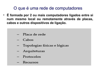 O que é uma rede de computadores
• É formada por 2 ou mais computadores ligados entre si
num mesmo local ou remotamente através de placas,
cabos e outros dispositivos de ligação.
 