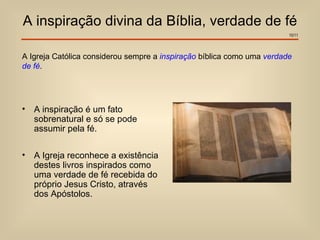 A inspiração divina da Bíblia, verdade de fé
                                                                        10/11




A Igreja Católica considerou sempre a inspiração bíblica como uma verdade
de fé.




•   A inspiração é um fato
    sobrenatural e só se pode
    assumir pela fé.

•   A Igreja reconhece a existência
    destes livros inspirados como
    uma verdade de fé recebida do
    próprio Jesus Cristo, através
    dos Apóstolos.
 