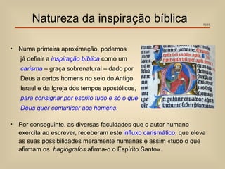 Natureza da inspiração bíblica                                11/11




•   Numa primeira aproximação, podemos
    já definir a inspiração bíblica como um
    carisma – graça sobrenatural – dado por
    Deus a certos homens no seio do Antigo
    Israel e da Igreja dos tempos apostólicos,
    para consignar por escrito tudo e só o que
    Deus quer comunicar aos homens.

•   Por conseguinte, as diversas faculdades que o autor humano
    exercita ao escrever, receberam este influxo carismático, que eleva
    as suas possibilidades meramente humanas e assim «tudo o que
    afirmam os hagiógrafos afirma-o o Espírito Santo».
 