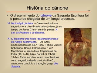 História do cânone                 12/11


• O discernimento do cânone da Sagrada Escritura foi
  o ponto de chegada de um longo processo.
 Na tradição judaica. – O elenco dos livros
  sagrados era classificado pelos judeus, já no
  tempo de Jesus Cristo, em três partes: A
  Lei, os Profetas e os Escritos.

 O problema dos livros “deuterocanónicos”
  do Antigo Testamento. – Os livros
  deuterocanónicos do AT são: Tobias, Judite;
  Sabedoria, Baruc, Eclesiástico, 1 e 2
  Macabeus; e, além disto, fragmentos de
  Ester (10, 4–16, 24) e Daniel (3, 24-90;
  13-14). Estes escritos foram reconhecidos
  como sagrados desde o século II a.C.,
  quando se concluiu a tradução grega dos
  Setenta.
 