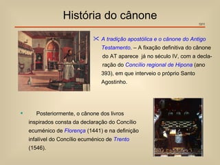 História do cânone
                                                                          13/11




                               A tradição apostólica e o cânone do Antigo
                                 Testamento. – A fixação definitiva do cânone
                                  do AT aparece já no século IV, com a decla-
                                  ração do Concílio regional de Hipona (ano
                                 393), em que interveio o próprio Santo
                                 Agostinho.




      Posteriormente, o cânone dos livros
    inspirados consta da declaração do Concílio
    ecuménico de Florença (1441) e na definição
    infalível do Concílio ecuménico de Trento
    (1546).
 