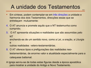 A unidade dos Testamentos                                        15/11


 Em síntese, podem contemplar-se em três direções a unidade e
  harmonia dos dois Testamentos, direcções essas que se
  entrelaçam mutuamente:
4. O AT anuncia e promete aquilo que o NT testemunha como
   cumprido;
5. O AT apresenta situações e realidades que são assumidas pelo
   NT
   enchendo-as de um sentido novo, como a Lei, a oração, a Liturgia
   e
   outras realidades vetero-testamentárias.
8. O AT oferece tipos e prefigurações das realidades neo-
   testamentárias, de enorme valor e atualidade especialmente para a
   catequese batismal.
A Igreja serviu-se de todas estas figuras desde a época apostólica
   para mostrar a unidade do Antigo e Novo Testamento.
 
