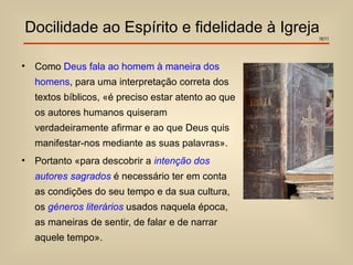 Docilidade ao Espírito e fidelidade à Igreja
                                                      16/11




•   Como Deus fala ao homem à maneira dos
    homens, para uma interpretação correta dos
    textos bíblicos, «é preciso estar atento ao que
    os autores humanos quiseram
    verdadeiramente afirmar e ao que Deus quis
    manifestar-nos mediante as suas palavras».
•   Portanto «para descobrir a intenção dos
    autores sagrados é necessário ter em conta
    as condições do seu tempo e da sua cultura,
    os géneros literários usados naquela época,
    as maneiras de sentir, de falar e de narrar
    aquele tempo».
 