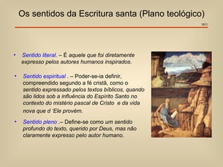 Os sentidos da Escritura santa (Plano teológico)
                                                        18/11




•   Sentido literal. – É aquele que foi diretamente
    expresso pelos autores humanos inspirados.

•    Sentido espiritual . – Poder-se-ia definir,
     compreendido segundo a fé cristã, como o
     sentido expressado pelos textos bíblicos, quando
     são lidos sob a influência do Espírito Santo no
     contexto do mistério pascal de Cristo e da vida
     nova que d ‘Ele provém.
•    Sentido pleno .– Define-se como um sentido
     profundo do texto, querido por Deus, mas não
     claramente expresso pelo autor humano.
 