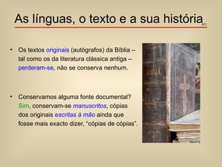 As línguas, o texto e a sua história           6/11




•   Os textos originais (autógrafos) da Bíblia –
    tal como os da literatura clássica antiga –
    perderam-se, não se conserva nenhum.



•   Conservamos alguma fonte documental?
    Sim, conservam-se manuscritos, cópias
    dos originais escritas à mão ainda que
    fosse mais exacto dizer, “cópias de cópias”.
 