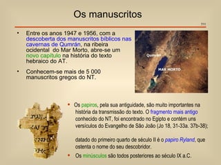 Os manuscritos
                                                                                 7/11


•   Entre os anos 1947 e 1956, com a
    descoberta dos manuscritos bíblicos nas
    cavernas de Qumrán, na ribeira
    ocidental do Mar Morto, abre-se um
    novo capítulo na história do texto
    hebraico do AT.
•   Conhecem-se mais de 5 000
    manuscritos gregos do NT.



                    Os papiros, pela sua antiguidade, são muito importantes na
                     história da transmissão do texto. O fragmento mais antigo
                     conhecido do NT, foi encontrado no Egipto e contém uns
                     versículos do Evangelho de São João (Jo 18, 31-33a. 37b-38);

                      datado do primeiro quarto de século II é o papiro Ryland, que
                      ostenta o nome do seu descobridor.
                    Os minúsculos são todos posteriores ao século IX a.C.
 