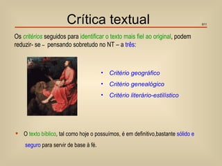 Crítica textual                                             9/11



Os critérios seguidos para identificar o texto mais fiel ao original, podem
reduzir- se – pensando sobretudo no NT – a três:



                                       •   Critério geográfico
                                       •   Critério genealógico
                                       •   Critério literário-estilístico




 O texto bíblico, tal como hoje o possuímos, é em definitivo,bastante sólido e
    seguro para servir de base à fé.
 