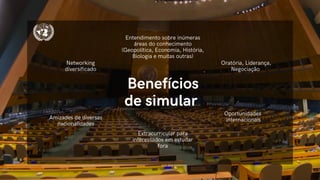 Benefícios
de simular
Oratória, Liderança,
Negociação
Entendimento sobre inúmeras
áreas do conhecimento
(Geopolítica, Economia, História,
Biologia e muitas outras)
Extracurricular para
interessados em estudar
fora
Oportunidades
internacionais
Networking
diversificado
Amizades de diversas
nacionalidades
 