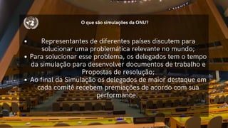 O que são simulações da ONU?
Representantes de diferentes países discutem para
solucionar uma problemática relevante no mundo;
Para solucionar esse problema, os delegados tem o tempo
da simulação para desenvolver documentos de trabalho e
Propostas de resolução;
Ao final da Simulação os delegados de maior destaque em
cada comitê recebem premiações de acordo com sua
performance.
 