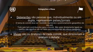 Delegações são pessoas que, individualmente ou em
dupla, representam países/jornais
O tema do comitê deve ser resolvido mantendo o posicionamento geopolítico de
seu país
Todo país tem contribuições para o comitê. Não estar diretamente ligado ao
conflito não significa não ter nada para acrescentar aos outros delegados
Mesas são os diretores de cada comitê, que direcionam e
avaliam o debate
Delegações e Mesa
 