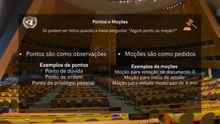 Pontos são como observações
Exemplos de pontos
Ponto de dúvida
Ponto de ordem
Ponto de privilégio pessoal
Pontos e Moções
Moções são como pedidos
Só podem ser feitos quando a mesa perguntar “Algum ponto ou moção?”
Exemplos de moções
Moção para votação de documento X
Moção para início de sessão
Moção para debate moderado de X min
 