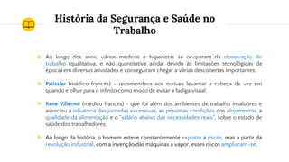 História da Segurança e Saúde no
Trabalho
❖ Ao longo dos anos, vários médicos e higienistas se ocuparam da observação do
trabalho (qualitativa, e não quantitativa ainda, devido às limitações tecnológicas da
época) em diversas atividades e conseguiram chegar a várias descobertas importantes;
❖ Patissier (médico francês) - recomendava aos ourives levantar a cabeça de vez em
quando e olhar para o infinito como modo de evitar a fadiga visual;
❖ Rene Villermé (médico francês) - que foi além dos ambientes de trabalho insalubres e
associou a influência das jornadas excessivas, as péssimas condições dos alojamentos, a
qualidade da alimentação e o “salário abaixo das necessidades reais”, sobre o estado de
saúde dos trabalhadores;
❖ Ao longo da história, o homem esteve constantemente exposto a riscos, mas a partir da
revolução industrial, com a invenção das máquinas a vapor, esses riscos ampliaram-se;
 