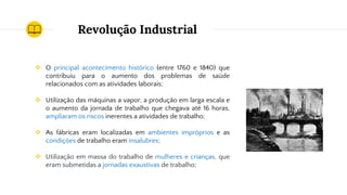 Revolução Industrial
❖ O principal acontecimento histórico (entre 1760 e 1840) que
contribuiu para o aumento dos problemas de saúde
relacionados com as atividades laborais;
❖ Utilização das máquinas a vapor, a produção em larga escala e
o aumento da jornada de trabalho que chegava até 16 horas,
ampliaram os riscos inerentes a atividades de trabalho;
❖ As fábricas eram localizadas em ambientes impróprios e as
condições de trabalho eram insalubres;
❖ Utilização em massa do trabalho de mulheres e crianças, que
eram submetidas a jornadas exaustivas de trabalho;
 