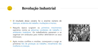 Revolução Industrial
❖ O resultado desse cenário foi o enorme número de
doenças, acidentes de trabalho, mutilações e mortes;
❖ Naquela época surgiram os primeiros movimentos
operários contra as péssimas condições de trabalho e
ambientes insalubres. Os trabalhadores passaram a se
organizar em sindicatos para melhor defenderem os seus
interesses;
❖ Após muitos conflitos e revoltas, começaram a surgir as
primeiras leis de proteção ao trabalho, inicialmente das
mulheres e crianças;
 