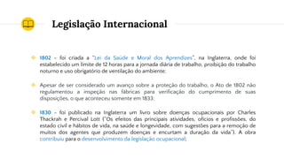 Legislação Internacional
❖ 1802 - foi criada a “Lei da Saúde e Moral dos Aprendizes”, na Inglaterra, onde foi
estabelecido um limite de 12 horas para a jornada diária de trabalho, proibição do trabalho
noturno e uso obrigatório de ventilação do ambiente;
❖ Apesar de ser considerado um avanço sobre a proteção do trabalho, o Ato de 1802 não
regulamentou a inspeção nas fábricas para verificação do cumprimento de suas
disposições, o que aconteceu somente em 1833;
❖ 1830 - foi publicado na Inglaterra um livro sobre doenças ocupacionais por Charles
Thackrah e Percival Lott (“Os efeitos das principais atividades, ofícios e profissões, do
estado civil e hábitos de vida, na saúde e longevidade, com sugestões para a remoção de
muitos dos agentes que produzem doenças e encurtam a duração da vida”). A obra
contribuiu para o desenvolvimento da legislação ocupacional;
 