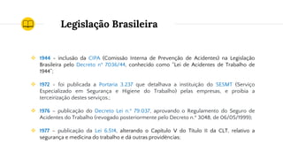 Legislação Brasileira
❖ 1944 - inclusão da CIPA (Comissão Interna de Prevenção de Acidentes) na Legislação
Brasileira pelo Decreto nº 7036/44, conhecido como “Lei de Acidentes de Trabalho de
1944”;
❖ 1972 - foi publicada a Portaria 3.237 que detalhava a instituição do SESMT (Serviço
Especializado em Segurança e Higiene do Trabalho) pelas empresas, e proibia a
terceirização destes serviços.;
❖ 1976 – publicação do Decreto Lei n.º 79.037, aprovando o Regulamento do Seguro de
Acidentes do Trabalho (revogado posteriormente pelo Decreto n.º 3048, de 06/05/1999);
❖ 1977 – publicação da Lei 6.514, alterando o Capítulo V do Título II da CLT, relativo a
segurança e medicina do trabalho e dá outras providências;
 