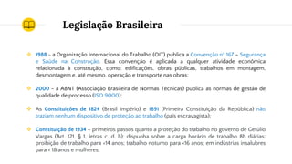 Legislação Brasileira
❖ 1988 - a Organização Internacional do Trabalho (OIT) publica a Convenção nº 167 – Segurança
e Saúde na Construção. Essa convenção é aplicada a qualquer atividade econômica
relacionada à construção, como: edificações, obras públicas, trabalhos em montagem,
desmontagem e, até mesmo, operação e transporte nas obras;
❖ 2000 - a ABNT (Associação Brasileira de Normas Técnicas) publica as normas de gestão de
qualidade de processo (ISO 9000);
❖ As Constituições de 1824 (Brasil Império) e 1891 (Primeira Constituição da República) não
traziam nenhum dispositivo de proteção ao trabalho (país escravagista);
❖ Constituição de 1934 – primeiros passos quanto a proteção do trabalho no governo de Getúlio
Vargas (Art. 121, § 1, letras c, d, h); dispunha sobre a carga horário de trabalho 8h diárias;
proibição de trabalho para <14 anos; trabalho noturno para <16 anos; em indústrias insalubres
para < 18 anos e mulheres;
 