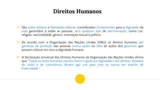 Direitos Humanos
❖ São todos direitos e liberdades básicas, considerados fundamentais para a dignidade da
vida garantidos à todas as pessoas, sem qualquer tipo de discriminação, como cor,
religião, nacionalidade, gênero, orientação sexual e política;
❖ De acordo com a Organização das Nações Unidas (ONU) os direitos humanos são
garantias de proteção das pessoas contra ações ou falta de ações dos governos que
possam colocar em risco a dignidade humana;
❖ A Declaração Universal dos Direitos Humanos da Organização das Nações Unidas afirma
que "Todos os seres humanos nascem livres e iguais em dignidade e em direitos. Dotados
de razão e de consciência, devem agir uns para com os outros em espírito de
fraternidade."
 