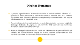 Direitos Humanos
❖ O primeiro registro histórico de direitos humanos é de aproximadamente 500 anos a.C.,
quando Ciro, rei da Pérsia, que ao conquistar a cidade da Babilônia, em 539 a.C. libertou
todos os escravos da cidade, declarou que as pessoas poderiam escolher a sua própria
religião e estabeleceu a igualdade racial;
❖ Também são acontecimentos importantes na proteção dos direitos humanos a criação da
Declaração de Direitos de Virgínia, nos Estados Unidos (1776) e a Declaração dos Direitos
do Homem e do Cidadão (1789) na França;
❖ A criação da Organização das Nações Unidas em 1945 também faz parte da história da
evolução dos direitos humanos, no qual um de seus objetivos fundamentais tem sido
promover e encorajar o respeito aos direitos humanos para todos;
 