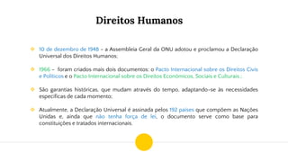 Direitos Humanos
❖ 10 de dezembro de 1948 - a Assembleia Geral da ONU adotou e proclamou a Declaração
Universal dos Direitos Humanos;
❖ 1966 - foram criados mais dois documentos: o Pacto Internacional sobre os Direitos Civis
e Políticos e o Pacto Internacional sobre os Direitos Econômicos, Sociais e Culturais.;
❖ São garantias históricas, que mudam através do tempo, adaptando-se às necessidades
específicas de cada momento;
❖ Atualmente, a Declaração Universal é assinada pelos 192 países que compõem as Nações
Unidas e, ainda que não tenha força de lei, o documento serve como base para
constituições e tratados internacionais.
 