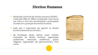 Direitos Humanos
❖ Declaração Universal dos Direitos Humanos (DUDH) –
criado pela ONU em 1948 é considerada o documento
que marca o início da conscientização e preocupação
mundial com a proteção dos direitos humanos;
❖ Cada país é responsável por garantir os direitos
humanos dentro de seu território;
❖ Na fiscalização destes direitos atuam também
instituições de direitos humanos, organizações
profissionais, instituições acadêmicas, grupos
religiosos, organizações não governamentais, entre
outros;
 