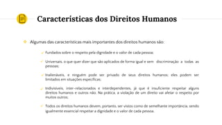 Características dos Direitos Humanos
❖ Algumas das características mais importantes dos direitos humanos são:
Fundados sobre o respeito pela dignidade e o valor de cada pessoa;
Universais, o que quer dizer que são aplicados de forma igual e sem discriminação a todas as
pessoas;
Inalienáveis, e ninguém pode ser privado de seus direitos humanos; eles podem ser
limitados em situações específicas;
Indivisíveis, inter-relacionados e interdependentes, já que é insuficiente respeitar alguns
direitos humanos e outros não. Na prática, a violação de um direito vai afetar o respeito por
muitos outros;
Todos os direitos humanos devem, portanto, ser vistos como de semelhante importância, sendo
igualmente essencial respeitar a dignidade e o valor de cada pessoa.
✓
✓
✓
✓
✓
 