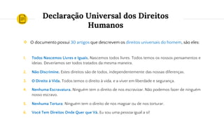 Declaração Universal dos Direitos
Humanos
❖ O documento possui 30 artigos que descrevem os direitos universais do homem, são eles:
1. Todos Nascemos Livres e Iguais. Nascemos todos livres. Todos temos os nossos pensamentos e
ideias. Deveríamos ser todos tratados da mesma maneira.
2. Não Discrimine. Estes direitos são de todos, independentemente das nossas diferenças.
3. O Direito à Vida. Todos temos o direito à vida, e a viver em liberdade e segurança.
4. Nenhuma Escravatura. Ninguém tem o direito de nos escravizar. Não podemos fazer de ninguém
nosso escravo.
5. Nenhuma Tortura. Ninguém tem o direito de nos magoar ou de nos torturar.
6. Você Tem Direitos Onde Quer que Vá. Eu sou uma pessoa igual a si!
 