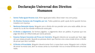 Declaração Universal dos Direitos
Humanos
7. Somos Todos Iguais Perante a Lei. A lei é igual para todos. Deve tratar-nos com justiça.
8. Os Direitos Humanos são Protegidos por Lei. Todos podemos pedir ajuda da lei quando formos
tratados com injustiça.
9. Nenhuma Detenção Injusta. Ninguém tem o direito de nos prender sem uma razão válida, de nos
manter lá, ou de nos mandar embora do nosso país.
10. O Direito a Julgamento. Se formos julgados, o julgamento deve ser público. A pessoa que nos
julga não deve ser influenciada por outras pessoas.
11. Estamos Sempre Inocentes até Prova em Contrário. Ninguém deveria ser acusado por fazer algo
até que esteja provado. Quando as pessoas dizem que fizemos uma coisa errada temos o direito
de provar que não é verdade.
12. O Direito à Privacidade. Ninguém deveria tentar ferir o nosso bom nome. Ninguém tem o direito
de entrar na nossa casa, abrir as nossas cartas ou incomodar-nos ou à nossa família sem uma boa
razão.
 