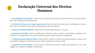 Declaração Universal dos Direitos
Humanos
13. Liberdade para Locomover. Todos temos o direito de ir aonde quisermos dentro do nosso próprio
país e de viajar para onde quisermos.
14. O Direito de Procurar um Lugar Seguro para Viver. Se tivermos medo de ser maltratados no nosso
país, temos o direito de fugir para outro país para estarmos seguros.
15. Direito a uma Nacionalidade. Todos temos o direito de pertencer a um país.
16. Casamento e Família. Todos os adultos têm o direito a casar e a terem uma família se quiserem. Os
homens e as mulheres têm os mesmos direitos quando estão casados ou separados.
17. O Direito às Suas Próprias Coisas. Todos temos o direito a termos as nossas próprias coisas ou de
as partilhar. Ninguém nos deveria tirar as nossas coisas sem uma boa razão.
18. Liberdade de Pensamento. Todos temos o direito de acreditar naquilo que queremos, a ter uma
religião ou a mudar de religião se quisermos.
 