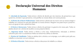 Declaração Universal dos Direitos
Humanos
19. Liberdade de Expressão. Todos temos o direito de decidir por nós mesmos, de pensarmos o que
quisermos, de dizer o que pensamos, e de partilhar as nossas ideias com outras pessoas.
20. O Direito de se Reunir Publicamente. Todos temos o direito de nos reunir com os nossos amigos e
trabalhar em conjunto em paz para defender os nossos direitos. Ninguém nos pode forçar a juntarmo-
nos a um grupo se não o quisermos fazer.
21. O Direito à Democracia. Todos temos o direito de participar no governo do nosso país. Todos os
adultos devem ter o direito de escolher os seus próprios líderes.
22. Segurança Social. Todos temos o direito a uma casa, medicamentos, educação, a dinheiro
suficiente para viver e a assistência médica se estivermos velhos ou doentes.
23. Direitos do Trabalhador. Todos os adultos têm o direito a um emprego, a um salário justo pelo seu
trabalho e a inscrever-se num sindicato.
24. O Direito à Diversão. Todos temos o direito a descansar do trabalho e a relaxar.
 