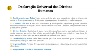 Declaração Universal dos Direitos
Humanos
25. Comida e Abrigo para Todos. Todos temos o direito a ter uma boa vida. As mães, as crianças, os
idosos, os desempregados ou os deficientes e todas as pessoas têm o direito a receber cuidados.
26. O Direito à Educação. A educação é um direito. A escola primária deveria ser gratuita. Devemos
aprender coisas sobre as Nações Unidas e a conviver com os outros. Os nossos pais podem escolher o
que devemos aprender.
27. Direitos de Autor. Os direitos de autor é uma lei especial que protege as criações artísticas e a
escrita; os outros não podem fazer cópias sem autorização. Todos temos o direito à nossa forma de
vida e a gozar as coisas boas que a arte, a ciência e o conhecimento trazem.
28. Um Mundo Justo e Livre. Deve existir ordem para que todos possamos gozar os direitos e as
liberdades no nosso país e em todo o mundo.
29. Responsabilidade. Temos o dever para com as outras pessoas e devemos proteger os seus direitos
e liberdades.
30. Ninguém Pode Tirar-lhe os seus Direitos Humanos.
 