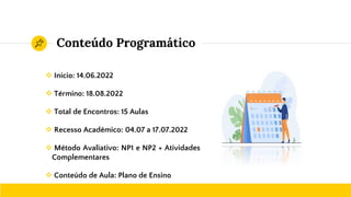 Conteúdo Programático
❖ Início: 14.06.2022
❖ Término: 18.08.2022
❖ Total de Encontros: 15 Aulas
❖ Recesso Acadêmico: 04.07 a 17.07.2022
❖ Método Avaliativo: NP1 e NP2 + Atividades
Complementares
❖ Conteúdo de Aula: Plano de Ensino
 