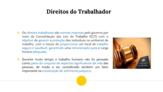 Direitos do Trabalhador
❖ Ou direitos trabalhistas são normas impostas pelo governo por
meio da Consolidação das Leis do Trabalho (CLT) com o
objetivo de garantir a proteção dos indivíduos no ambiente de
trabalho, com o intuito de proporcionar um local de trabalho
seguro e saudável, garantindo uma remuneração justa e carga
horária adequada.
❖ Durante muito tempo o trabalho humano não foi pensado
como parte do conjunto de aspectos significativos da vida das
pessoas, de modo a ser considerado também um fator
importante na constituição de sofrimento psíquico;
 