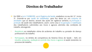 Direitos do Trabalhador
❖ Em 1990, a Lei nº 8.080/90 , a Lei Orgânica da Saúde, estabelece no seu Art. 5.º, inciso
3º.: Entende-se por saúde do trabalhador, para fins desta Lei, um conjunto de
atividades que se destina, através das ações de vigilância sanitária, à promoção e
proteção da saúde dos trabalhadores, assim, como visa à recuperação e reabilitação
dos trabalhadores submetidos aos riscos e agravos advindos das condições de
trabalho, abrangendo:
I. Assistência ao trabalhador vítima de acidentes de trabalho ou portador de doença
profissional e do trabalho;
II. Participação, no âmbito de competência do Sistema Único de Saúde – SUS, em
estudos, pesquisas, avaliação e controle dos riscos e agravos à saúde existentes no
processo de trabalho;
 