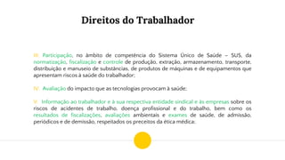 Direitos do Trabalhador
III. Participação, no âmbito de competência do Sistema Único de Saúde – SUS, da
normatização, fiscalização e controle de produção, extração, armazenamento, transporte,
distribuição e manuseio de substâncias, de produtos de máquinas e de equipamentos que
apresentam riscos à saúde do trabalhador;
IV. Avaliação do impacto que as tecnologias provocam à saúde;
V. Informação ao trabalhador e à sua respectiva entidade sindical e às empresas sobre os
riscos de acidentes de trabalho, doença profissional e do trabalho, bem como os
resultados de fiscalizações, avaliações ambientais e exames de saúde, de admissão,
periódicos e de demissão, respeitados os preceitos da ética médica;
 