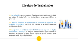 Direitos do Trabalhador
VI. Participação na normatização, fiscalização e controle dos serviços
de saúde do trabalhador nas instituições e empresas públicas e
privadas;
VII. Revisão periódica da listagem oficial de doenças originadas no
processo de trabalho, tendo na sua elaboração a colaboração das
entidades sindicais;
VIII. A garantia ao sindicato dos trabalhadores de requerer ao órgão
competente a interdição de máquina, de setor de serviço ou de todo o
ambiente de trabalho, quando houver exposição a risco iminente para
a vida ou saúde dos trabalhadores.;
 