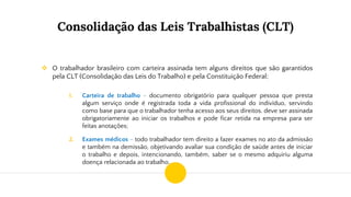 Consolidação das Leis Trabalhistas (CLT)
❖ O trabalhador brasileiro com carteira assinada tem alguns direitos que são garantidos
pela CLT (Consolidação das Leis do Trabalho) e pela Constituição Federal;
1. Carteira de trabalho - documento obrigatório para qualquer pessoa que presta
algum serviço onde é registrada toda a vida profissional do indivíduo, servindo
como base para que o trabalhador tenha acesso aos seus direitos. deve ser assinada
obrigatoriamente ao iniciar os trabalhos e pode ficar retida na empresa para ser
feitas anotações;
2. Exames médicos - todo trabalhador tem direito a fazer exames no ato da admissão
e também na demissão, objetivando avaliar sua condição de saúde antes de iniciar
o trabalho e depois, intencionando, também, saber se o mesmo adquiriu alguma
doença relacionada ao trabalho.
 