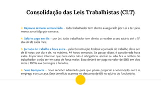 Consolidação das Leis Trabalhistas (CLT)
3. Repouso semanal remunerado - todo trabalhador tem direito assegurado por Lei a ter pelo
menos uma folga por semana;
4. Salário pago em dia - por Lei, todo trabalhador tem direito a receber o seu salário até o 5º
dia útil de cada mês;
5. Jornada de trabalho e hora extra - pela Constituição Federal a Jornada de trabalho deve ser
de 8 horas por dia e de, no máximo, 44 horas semanais. Se passar disso, é considerada hora
extra. Importante informar que hora extra não é obrigatória, aceitar ou não fica a critério do
trabalhador, a não ser em caso de força maior. Essa deverá ser paga no valor de 50% em dias
úteis e 100% aos domingos e feriados.
6. Vale transporte - deve receber adiantado para que possa propiciar a locomoção entre o
emprego e a sua casa. Esse benefício acarreta no desconto de 6% no salário do funcionário.
 