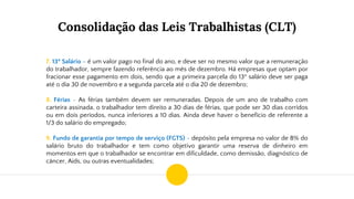 Consolidação das Leis Trabalhistas (CLT)
7. 13º Salário – é um valor pago no final do ano, e deve ser no mesmo valor que a remuneração
do trabalhador, sempre fazendo referência ao mês de dezembro. Há empresas que optam por
fracionar esse pagamento em dois, sendo que a primeira parcela do 13º salário deve ser paga
até o dia 30 de novembro e a segunda parcela até o dia 20 de dezembro;
8. Férias - As férias também devem ser remuneradas. Depois de um ano de trabalho com
carteira assinada, o trabalhador tem direito a 30 dias de férias, que pode ser 30 dias corridos
ou em dois períodos, nunca inferiores a 10 dias. Ainda deve haver o benefício de referente a
1/3 do salário do empregado;
9. Fundo de garantia por tempo de serviço (FGTS) - depósito pela empresa no valor de 8% do
salário bruto do trabalhador e tem como objetivo garantir uma reserva de dinheiro em
momentos em que o trabalhador se encontrar em dificuldade, como demissão, diagnóstico de
câncer, Aids, ou outras eventualidades;
 