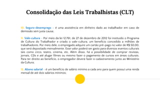 Consolidação das Leis Trabalhistas (CLT)
10. Seguro-desemprego – é uma assistência em dinheiro dado ao trabalhador em caso de
demissão sem justa causa;
11. Vale-cultura - Por meio da lei 12.761, de 27 de dezembro de 2012 foi instituído o Programa
de Cultura do Trabalhador e criado o vale-cultura, um benefício concedido a milhões de
trabalhadores. Por meio dele, o empregado adquire um cartão pré-pago no valor de R$ 50,00,
que será depositado mensalmente. Esse valor poderá ser gasto para diversos eventos culturais
tais como circo, teatro, cinema, etc. Além disso, há a possibilidade de comprar revistas,
jornais, CDs e até alugar filmes ou mesmo fazer o pagamento de cursos em áreas culturais.
Para ter direito ao benefício, o empregador deverá fazer o cadastramento junto ao Ministério
da Cultura;
12. Abono salarial - é um benefício de salário mínimo a cada ano para quem possui uma renda
mensal de até dois salários mínimos;
 