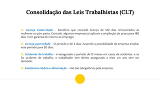 Consolidação das Leis Trabalhistas (CLT)
13. Licença maternidade – benefício que concede licença de 120 dias remunerados às
mulheres no pós-parto. Contudo, algumas empresas já aplicam a ampliação do prazo para 180
dias. Com garantia de retorno ao emprego;
14. Licença paternidade - O período é de 2 dias, havendo a possibilidade da empresa ampliar
esse período para 20 dias;
15. Acidentes de trabalho - é assegurado o período de 12 meses em casos de acidentes, e se
for acidente de trabalho, o trabalhador tem direito assegurado a mais um ano sem ser
demitido;
16. Assistência médica e alimentação – não são obrigatórios pela empresa;
 