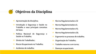 Objetivos da Disciplina
❖ Apresentação da disciplina;
❖ Introdução à Segurança e Saúde no
Trabalho e seus principais conceitos
de base;
❖ Política Nacional de Segurança e
Saúde no Trabalho;
❖ Direito do Trabalhador;
❖ Riscos Ocupacionais no Trabalho;
❖ Acidentes de trabalho;
❖ Norma Regulamentadora 32
❖ Norma Regulamentadora 6;
❖ Norma Regulamentadora 15;
❖ Norma Regulamentadora 26;
❖ Ergonomia no processo de trabalho;
❖ Organização do Trabalho;
❖ Trabalho noturno e em turno;
❖ Doenças ocupacionais.
 