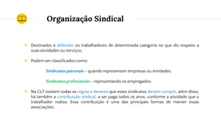 Organização Sindical
❖ Destinados à defender os trabalhadores de determinada categoria no que diz respeito a
suas atividades ou serviços;
❖ Podem ser classificados como:
Sindicatos patronais - quando representam empresas ou entidades;
Sindicatos profissionais - representando os empregados;
❖ Na CLT existem todas as regras e deveres que estes sindicatos devem cumprir, além disso,
há também a contribuição sindical, a ser paga todos os anos, conforme a atividade que o
trabalhador realiza. Essa contribuição é uma das principais formas de manter essas
associações;
 