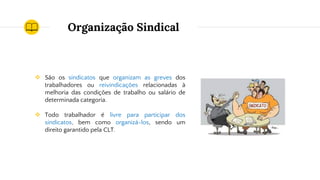 Organização Sindical
❖ São os sindicatos que organizam as greves dos
trabalhadores ou reivindicações relacionadas à
melhoria das condições de trabalho ou salário de
determinada categoria.
❖ Todo trabalhador é livre para participar dos
sindicatos, bem como organizá-los, sendo um
direito garantido pela CLT.
 