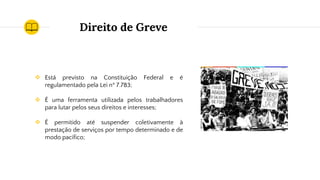 Direito de Greve
❖ Está previsto na Constituição Federal e é
regulamentado pela Lei nº 7.783;
❖ É uma ferramenta utilizada pelos trabalhadores
para lutar pelos seus direitos e interesses;
❖ É permitido até suspender coletivamente à
prestação de serviços por tempo determinado e de
modo pacífico;
 