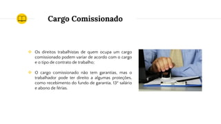 Cargo Comissionado
❖ Os direitos trabalhistas de quem ocupa um cargo
comissionado podem variar de acordo com o cargo
e o tipo de contrato de trabalho;
❖ O cargo comissionado não tem garantias, mas o
trabalhador pode ter direito a algumas proteções,
como recebimento do fundo de garantia, 13º salário
e abono de férias.
 